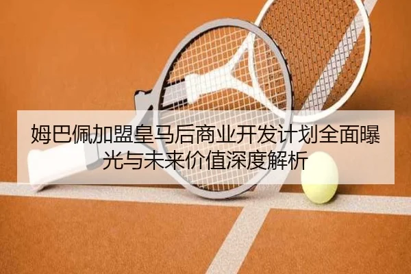 姆巴佩加盟皇马后商业开发计划全面曝光与未来价值深度解析
