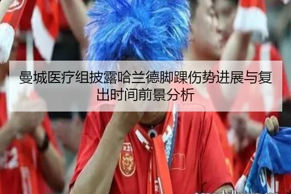 曼城医疗组披露哈兰德脚踝伤势进展与复出时间前景分析