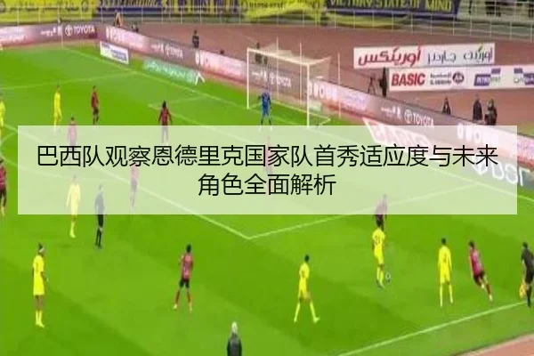 巴西队观察恩德里克国家队首秀适应度与未来角色全面解析