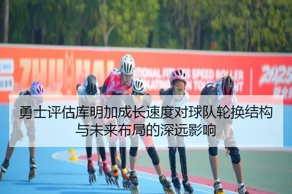 勇士评估库明加成长速度对球队轮换结构与未来布局的深远影响