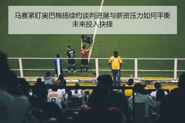 马赛紧盯奥巴梅扬续约谈判进展与薪资压力如何平衡未来投入抉择