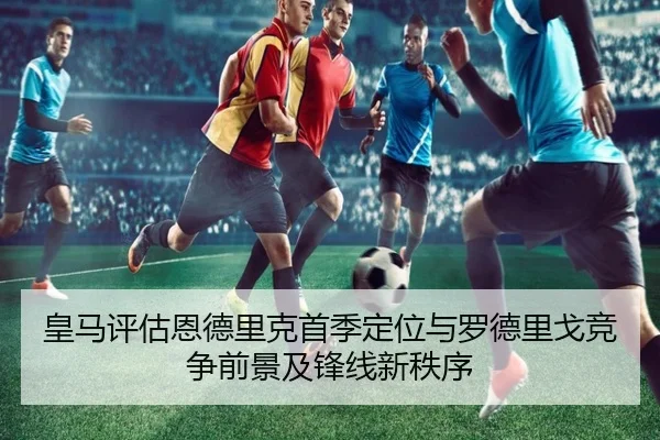 皇马评估恩德里克首季定位与罗德里戈竞争前景及锋线新秩序