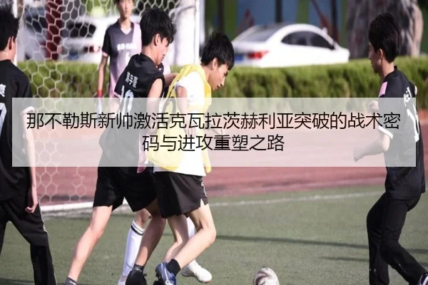 那不勒斯新帅激活克瓦拉茨赫利亚突破的战术密码与进攻重塑之路
