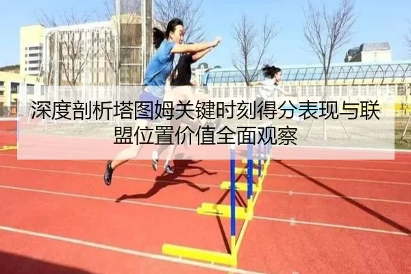 深度剖析塔图姆关键时刻得分表现与联盟位置价值全面观察
