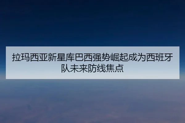 拉玛西亚新星库巴西强势崛起成为西班牙队未来防线焦点