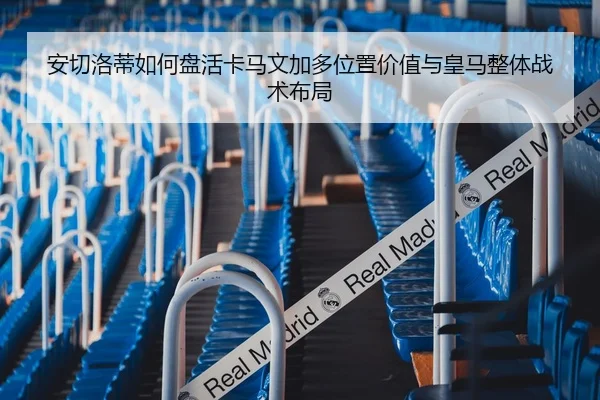 安切洛蒂如何盘活卡马文加多位置价值与皇马整体战术布局